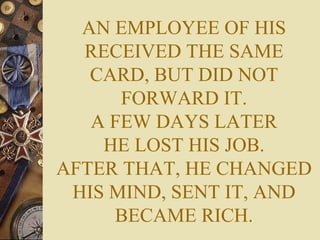 AN EMPLOYEE OF HIS RECEIVED THE SAME CARD, BUT DID NOT FORWARD IT. A FEW DAYS LATER HE LOST HIS JOB. AFTER THAT, HE CHANGED HIS MIND, SENT IT, AND BECAME RICH. 