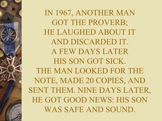 IN 1967, ANOTHER MAN GOT THE PROVERB; HE LAUGHED ABOUT IT AND DISCARDED IT. A FEW DAYS LATER HIS SON GOT SICK. THE MAN LOOKED FOR THE NOTE, MADE 20 COPIES, AND SENT THEM. NINE DAYS LATER, HE GOT GOOD NEWS: HIS SON WAS SAFE AND SOUND. 