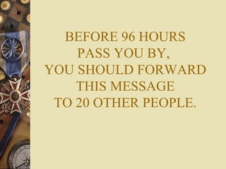 BEFORE 96 HOURS PASS YOU BY,  YOU SHOULD FORWARD THIS MESSAGE TO 20 OTHER PEOPLE. 