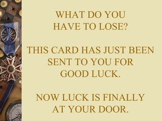 WHAT DO YOU HAVE TO LOSE? THIS CARD HAS JUST BEEN SENT TO YOU FOR GOOD LUCK. NOW LUCK IS FINALLY AT YOUR DOOR. 