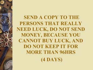 SEND A COPY TO THE PERSONS THAT REALLY NEED LUCK, DO NOT SEND MONEY, BECAUSE YOU CANNOT BUY LUCK, AND DO NOT KEEP IT FOR MORE THAN 96HRS   (4 DAYS) 