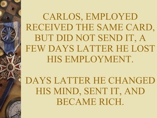 CARLOS, EMPLOYED RECEIVED THE SAME CARD, BUT DID NOT SEND IT, A FEW DAYS LATTER HE LOST HIS EMPLOYMENT. DAYS LATTER HE CHANGED HIS MIND, SENT IT, AND BECAME RICH. 