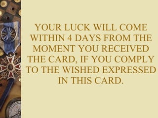 YOUR LUCK WILL COME WITHIN 4 DAYS FROM THE MOMENT YOU RECEIVED THE CARD, IF YOU COMPLY TO THE WISHED EXPRESSED IN THIS CARD. 