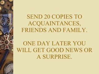 SEND 20 COPIES TO ACQUAINTANCES, FRIENDS AND FAMILY. ONE DAY LATER YOU WILL GET GOOD NEWS OR A SURPRISE. 