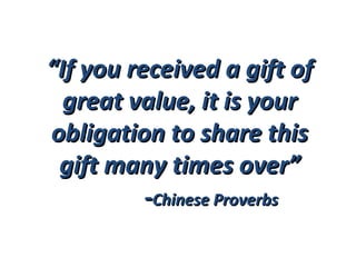 “ If you received a gift of great value, it is your obligation to share this gift many times over” - Chinese Proverbs  