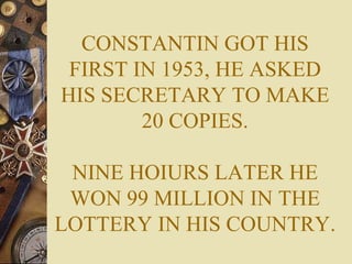 CONSTANTIN GOT HIS FIRST IN 1953, HE ASKED HIS SECRETARY TO MAKE 20 COPIES. NINE HOIURS LATER HE WON 99 MILLION IN THE LOTTERY IN HIS COUNTRY. 