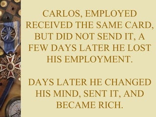 CARLOS, EMPLOYED RECEIVED THE SAME CARD, BUT DID NOT SEND IT, A FEW DAYS LATER HE LOST HIS EMPLOYMENT. DAYS LATER HE CHANGED HIS MIND, SENT IT, AND BECAME RICH. 