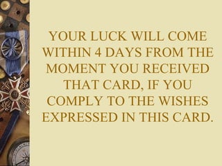 YOUR LUCK WILL COME WITHIN 4 DAYS FROM THE MOMENT YOU RECEIVED THAT CARD, IF YOU COMPLY TO THE WISHES EXPRESSED IN THIS CARD. 