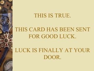 THIS IS TRUE. THIS CARD HAS BEEN SENT FOR GOOD LUCK. LUCK IS FINALLY AT YOUR DOOR. 