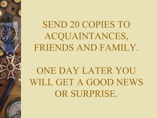 SEND 20 COPIES TO ACQUAINTANCES, FRIENDS AND FAMILY. ONE DAY LATER YOU WILL GET A GOOD NEWS OR SURPRISE. 