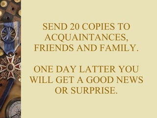 SEND 20 COPIES TO ACQUAINTANCES, FRIENDS AND FAMILY. ONE DAY LATTER YOU WILL GET A GOOD NEWS OR SURPRISE. 