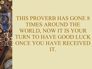 THIS PROVERB HAS GONE 8 TIMES AROUND THE WORLD, NOW IT IS YOUR TURN TO HAVE GOOD LUCK ONCE YOU HAVE RECEIVED IT. 