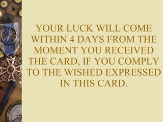 YOUR LUCK WILL COME WITHIN 4 DAYS FROM THE MOMENT YOU RECEIVED THE CARD, IF YOU COMPLY TO THE WISHED EXPRESSED IN THIS CARD. 