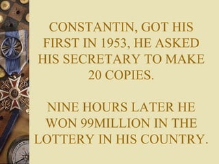 CONSTANTIN, GOT HIS
FIRST IN 1953, HE ASKED
HIS SECRETARY TO MAKE
20 COPIES.
NINE HOURS LATER HE
WON 99MILLION IN THE
LOTTERY IN HIS COUNTRY.
 