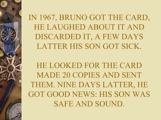 IN 1967, BRUNO GOT THE CARD,
HE LAUGHED ABOUT IT AND
DISCARDED IT, A FEW DAYS
LATTER HIS SON GOT SICK.
HE LOOKED FOR THE CARD
MADE 20 COPIES AND SENT
THEM. NINE DAYS LATTER, HE
GOT GOOD NEWS: HIS SON WAS
SAFE AND SOUND.
 
