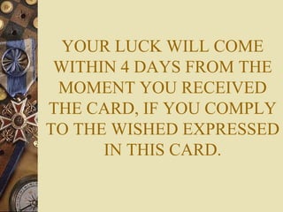 YOUR LUCK WILL COME
WITHIN 4 DAYS FROM THE
MOMENT YOU RECEIVED
THE CARD, IF YOU COMPLY
TO THE WISHED EXPRESSED
IN THIS CARD.
 