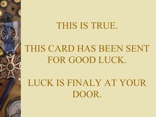 THIS IS TRUE.
THIS CARD HAS BEEN SENT
FOR GOOD LUCK.
LUCK IS FINALY AT YOUR
DOOR.
 
