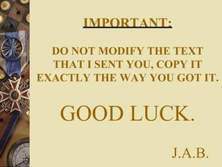IMPORTANT:
DO NOT MODIFY THE TEXT
THAT I SENT YOU, COPY IT
EXACTLY THE WAY YOU GOT IT.
GOOD LUCK.
J.A.B.
 