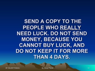 SEND A COPY TO THE PEOPLE WHO  REALLY  NEED LUCK. DO NOT SEND MONEY, BECAUSE YOU CANNOT BUY LUCK, AND DO NOT KEEP IT FOR MORE THAN 4 DAYS. 