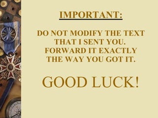 IMPORTANT: DO NOT MODIFY THE TEXT THAT I SENT YOU.  FORWARD IT EXACTLY THE WAY YOU GOT IT. GOOD LUCK! 