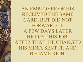 AN EMPLOYEE OF HIS RECEIVED THE SAME CARD, BUT DID NOT FORWARD IT. A FEW DAYS LATER HE LOST HIS JOB. AFTER THAT, HE CHANGED HIS MIND, SENT IT, AND BECAME RICH. 