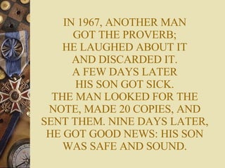 IN 1967, ANOTHER MAN GOT THE PROVERB; HE LAUGHED ABOUT IT AND DISCARDED IT. A FEW DAYS LATER HIS SON GOT SICK. THE MAN LOOKED FOR THE NOTE, MADE 20 COPIES, AND SENT THEM. NINE DAYS LATER, HE GOT GOOD NEWS: HIS SON WAS SAFE AND SOUND. 