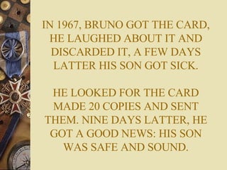 IN 1967, BRUNO GOT THE CARD, HE LAUGHED ABOUT IT AND DISCARDED IT, A FEW DAYS LATTER HIS SON GOT SICK. HE LOOKED FOR THE CARD MADE 20 COPIES AND SENT THEM. NINE DAYS LATTER, HE GOT A GOOD NEWS: HIS SON WAS SAFE AND SOUND. 