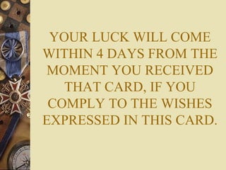 YOUR LUCK WILL COME WITHIN 4 DAYS FROM THE MOMENT YOU RECEIVED THAT CARD, IF YOU COMPLY TO THE WISHES EXPRESSED IN THIS CARD. 