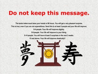 Do not keep this message. The tantra totem must leave your hands in 96 hours. You will get a very pleasant surprise. This is true, even if you are not superstitious. Send this to at least 5 people and your life will improve. 0-4 people: Your life will improve slightly. 5-9 people: Your life will improve to your liking. 9-14 people: You will have at least 5 surprises in the next 3 weeks. 15 and above: Your life will improve drastically!! 