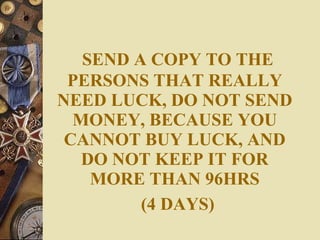 SEND A COPY TO THE PERSONS THAT REALLY NEED LUCK, DO NOT SEND MONEY, BECAUSE YOU CANNOT BUY LUCK, AND DO NOT KEEP IT FOR MORE THAN 96HRS   (4 DAYS) 