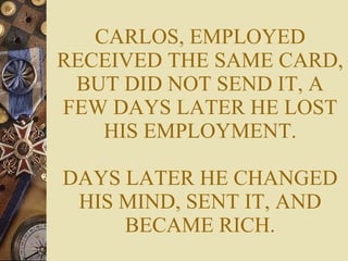 CARLOS, EMPLOYED RECEIVED THE SAME CARD, BUT DID NOT SEND IT, A FEW DAYS LATER HE LOST HIS EMPLOYMENT. DAYS LATER HE CHANGED HIS MIND, SENT IT, AND BECAME RICH. 