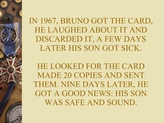 IN 1967, BRUNO GOT THE CARD, HE LAUGHED ABOUT IT AND DISCARDED IT, A FEW DAYS LATER HIS SON GOT SICK. HE LOOKED FOR THE CARD MADE 20 COPIES AND SENT THEM. NINE DAYS LATER, HE GOT A GOOD NEWS: HIS SON WAS SAFE AND SOUND. 