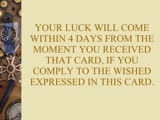 YOUR LUCK WILL COME WITHIN 4 DAYS FROM THE MOMENT YOU RECEIVED THAT CARD, IF YOU COMPLY TO THE WISHED EXPRESSED IN THIS CARD. 