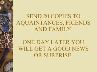 SEND 20 COPIES TO AQUAINTANCES, FRIENDS AND FAMILY. ONE DAY LATER YOU WILL GET A GOOD NEWS OR SURPRISE. 