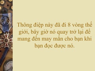 Thông điệp này đã đi 8 vòng thế
giới, bây giờ nó quay trở lại để
mang đến may mắn cho bạn khi
bạn đọc được nó.
 