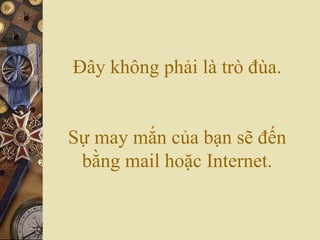 Đây không phải là trò đùa.
Sự may mắn của bạn sẽ đến
bằng mail hoặc Internet.
 