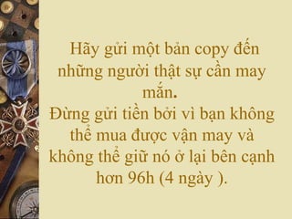 Hãy gửi một bản copy đến
những người thật sự cần may
mắn.
Đừng gửi tiền bởi vì bạn không
thể mua được vận may và
không thể giữ nó ở lại bên cạnh
hơn 96h (4 ngày ).
 