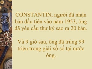 CONSTANTIN, người đã nhận
bản đầu tiên vào năm 1953, ông
đã yêu cầu thư ký sao ra 20 bản.
Và 9 giờ sau, ông đã trúng 99
triệu trong giải xổ số tại nước
ông.
 