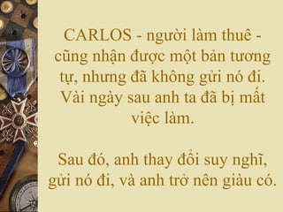 CARLOS - người làm thuê -
cũng nhận được một bản tương
tự, nhưng đã không gửi nó đi.
Vài ngày sau anh ta đã bị mất
việc làm.
Sau đó, anh thay đổi suy nghĩ,
gửi nó đi, và anh trở nên giàu có.
 