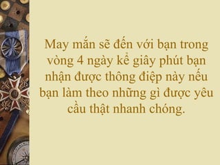 May mắn sẽ đến với bạn trong
vòng 4 ngày kể giây phút bạn
nhận được thông điệp này nếu
bạn làm theo những gì được yêu
cầu thật nhanh chóng.
 
