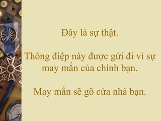 Đây là sự thật.
Thông điệp này được gửi đi vì sự
may mắn của chính bạn.
May mắn sẽ gõ cửa nhà bạn.
 