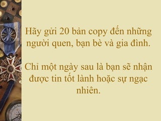 Hãy gửi 20 bản copy đến những
người quen, bạn bè và gia đình.
Chỉ một ngày sau là bạn sẽ nhận
được tin tốt lành hoặc sự ngạc
nhiên.
 