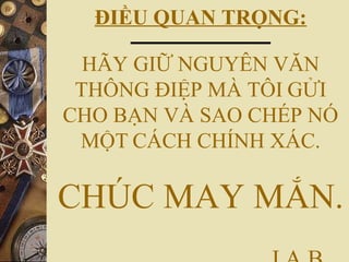 ĐIỀU QUAN TRỌNG:
HÃY GIỮ NGUYÊN VĂN
THÔNG ĐIỆP MÀ TÔI GỬI
CHO BẠN VÀ SAO CHÉP NÓ
MỘT CÁCH CHÍNH XÁC.
CHÚC MAY MẮN.
 
