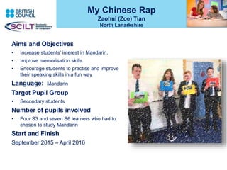 My Chinese Rap
Zaohui (Zoe) Tian
North Lanarkshire
Aims and Objectives
• Increase students’ interest in Mandarin.
• Improve memorisation skills
• Encourage students to practise and improve
their speaking skills in a fun way
Language: Mandarin
Target Pupil Group
• Secondary students
Number of pupils involved
• Four S3 and seven S6 learners who had to
chosen to study Mandarin
Start and Finish
September 2015 – April 2016
 