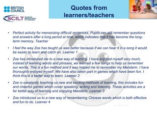 Quotes from
learners/teachers
• Perfect activity for memorizing difficult sentences, Pupils can still remember questions
and answers after a long period at time, which indicates that it has become the long-
term memory. Teacher
• I feel the way Zoe has taught us was better because if we can hear it in a song it would
be easier to learn and catch on. Learner 1
• Zoe has introduced me to a new way of learning. I have enjoyed myself very much,
instead of learning words and phrases, we learned a few songs to help us remember
our words. This is a fun method and it was helped me to remember my Mandarin. I have
thoroughly enjoyed myself. We have also taken part in games which have been fun. I
think this is a better way to learn. Learner 2
• Zoe is constantly teaching us new and exciting methods of learning, this includes fun
and cheerful games which cover speaking, writing and listening. These activities are a
far better way of learning and enjoying Mandarin. Learner 3
• Zoe introduced us to a new way of remembering Chinese words which is both effective
and fun to do. Learner 4
3
 