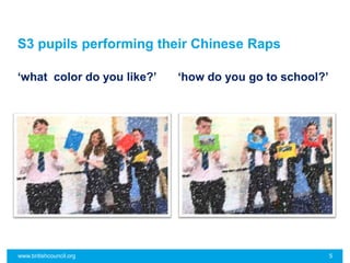 S3 pupils performing their Chinese Raps
‘what color do you like?’ ‘how do you go to school?’
www.britishcouncil.org 5
 