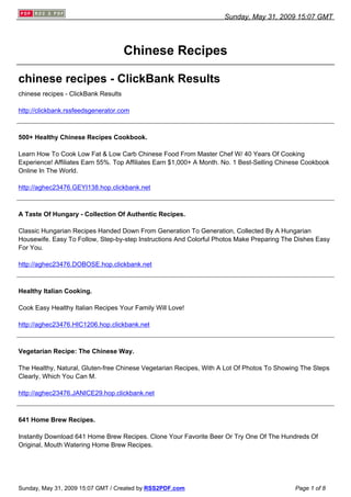 Sunday, May 31, 2009 15:07 GMT




                                      Chinese Recipes

chinese recipes - ClickBank Results
chinese recipes - ClickBank Results

http://clickbank.rssfeedsgenerator.com



500+ Healthy Chinese Recipes Cookbook.

Learn How To Cook Low Fat & Low Carb Chinese Food From Master Chef W/ 40 Years Of Cooking
Experience! Affiliates Earn 55%. Top Affiliates Earn $1,000+ A Month. No. 1 Best-Selling Chinese Cookbook
Online In The World.

http://aghec23476.GEYI138.hop.clickbank.net



A Taste Of Hungary - Collection Of Authentic Recipes.

Classic Hungarian Recipes Handed Down From Generation To Generation, Collected By A Hungarian
Housewife. Easy To Follow, Step-by-step Instructions And Colorful Photos Make Preparing The Dishes Easy
For You.

http://aghec23476.DOBOSE.hop.clickbank.net



Healthy Italian Cooking.

Cook Easy Healthy Italian Recipes Your Family Will Love!

http://aghec23476.HIC1206.hop.clickbank.net



Vegetarian Recipe: The Chinese Way.

The Healthy, Natural, Gluten-free Chinese Vegetarian Recipes, With A Lot Of Photos To Showing The Steps
Clearly, Which You Can M.

http://aghec23476.JANICE29.hop.clickbank.net



641 Home Brew Recipes.

Instantly Download 641 Home Brew Recipes. Clone Your Favorite Beer Or Try One Of The Hundreds Of
Original, Mouth Watering Home Brew Recipes.




Sunday, May 31, 2009 15:07 GMT / Created by RSS2PDF.com                                      Page 1 of 8
 
