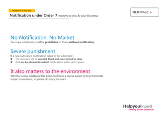 Updates on 05 Dec 2011
                                                                                      NEXTPAGE >
Notification under Order 7                    matters to you & your Business




No Notification, No Market
Your new substances shall be prohibited in China without notification


Severe punishment
If a new substance notification failed to be submitted
      The company will be warned, fined and even forced to close
      And not be allowed to submit notifications within next 3 years;



It also matters to the environment
Whether a new substance has been notified is a crucial aspect of environmental
impact assessment, so please do obey the rules




                                                                                 HelpyouKnowit
                                                                                   Driving Green Chemical
 