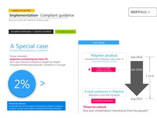 Updates on 31 Dec 2011
                                                                                                                                  NEXTPAGE >
 Implementation- Compliant guidance
Bring your doubts after reading the following pages




  Simplified Notification > Specific Condition              No Studies required




                                                                                            Case Study
 A Special case
 to know new substances in polymer

 Please remember,                                                                         Polymer product                         Sep 2010
 polymers containing less than 2%                                                   exempted from notification under Order 17
 each new chemical substance weight by weight.                                             ( later replaced by Order 7 by MEP )

 Simplified Notification(Specific Condition) is enough
                                                                                                  Order 7 by MEP
                                                                                                 entered into force               Oct 2010

                                                                                                                                             1 year


      2%
                                      <
                                                                                   A new substance in Polymer
                                                                                        Monomer is less than 2% (w/w)
                                                                                                                                  Aug 2011
                                                                                            Simplified Notification
Please be advised:
No tonnage limit on the import of such polymer product is required,
so please consider about higher tonnage band during notification
                                                                                  “Please be noticed:
                                                                                   One year of exemption transitional time has passed.”
 