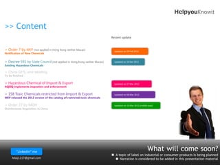 HelpyouKnowit

>> Content
                                                                             Recent update


> Order 7 by MEP (not applied in Hong Kong neither Macao)                     Updated on 29 Feb 2012
Notification of New Chemicals


> Decree 591 by State Council (not applied in Hong Kong neither Macao)        Updated on 16 Dec 2011
Existing Hazardous Chemicals

> China GHS, and labeling
To be finished

> Hazardous Chemical of Import & Export                                       Updated on 07 Mar 2012
AQSIQ implements inspection and enforcement

> 158 Toxic Chemicals restricted from Import & Export                         Updated on 06 Mar 2012
MEP released the 2012 version of the catalog of restricted toxic chemicals

> Order 27 by MOH                                                             Updated on 16 Mar 2012 (middle way)
Disinfectants Regulation in China




        “Linkedin” me                                                                                       What will come soon?
                                                                              A topic of label on industrial or consumer products is being planned
     Maij1217@gmail.com                                                         Narration is considered to be added in this presentation material
 